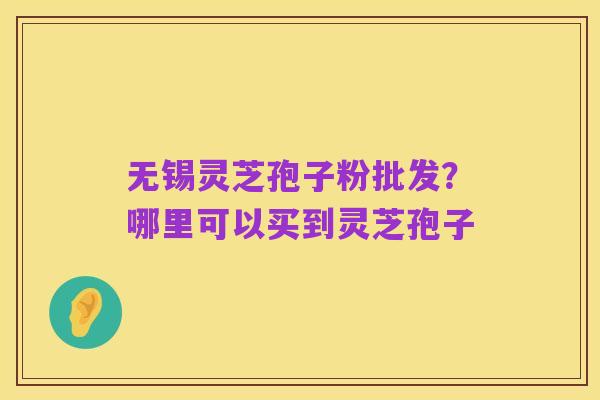 无锡灵芝孢子粉批发?哪里可以买到灵芝孢子