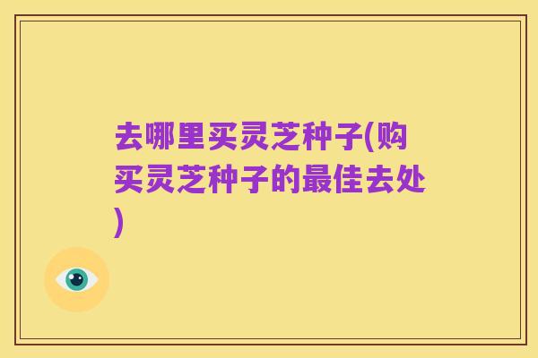 去哪里买灵芝种子(购买灵芝种子的最佳去处)