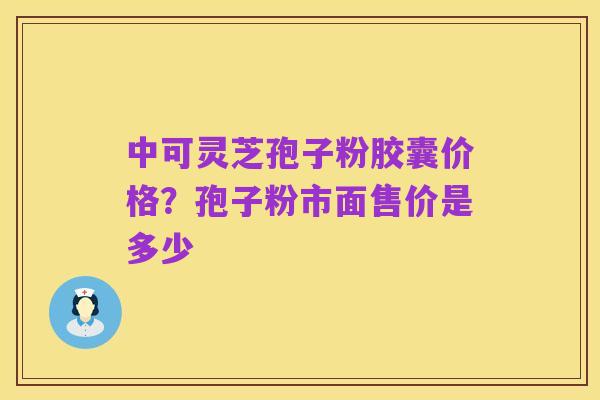 中可灵芝孢子粉胶囊价格?孢子粉市面售价是多少
