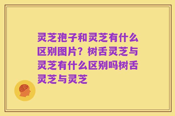 灵芝孢子和灵芝有什么区别图片?树舌灵芝与灵芝有什么区别吗树舌灵芝与灵芝