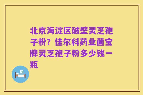 北京海淀区破壁灵芝孢子粉？佳尔科药业菌宝牌灵芝孢子粉多少钱一瓶