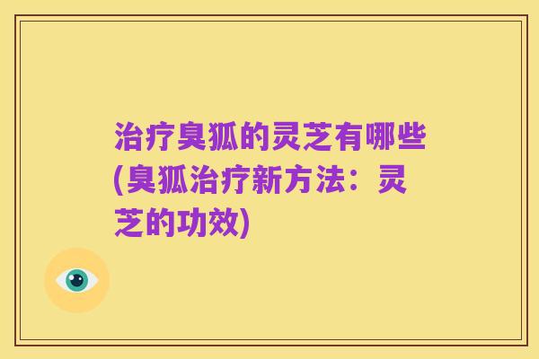 治疗臭狐的灵芝有哪些(臭狐治疗新方法:灵芝的功效)