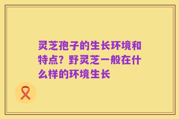 灵芝孢子的生长环境和特点？野灵芝一般在什么样的环境生长