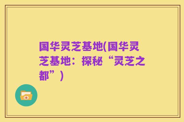 国华灵芝基地(国华灵芝基地：探秘“灵芝之都”)