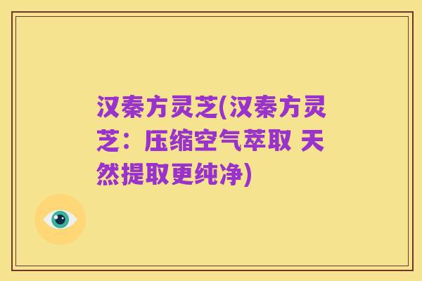 汉秦方灵芝(汉秦方灵芝:压缩空气萃取 天然提取更纯净)