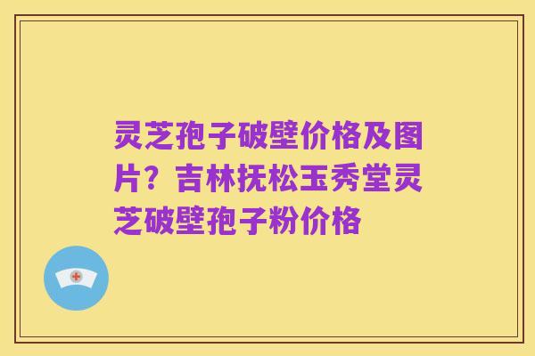 灵芝孢子破壁价格及图片?吉林抚松玉秀堂灵芝破壁孢子粉价格