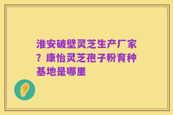 淮安破壁灵芝生产厂家？康怡灵芝孢子粉育种基地是哪里