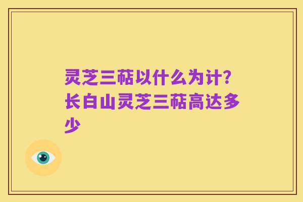 灵芝三萜以什么为计？长白山灵芝三萜高达多少