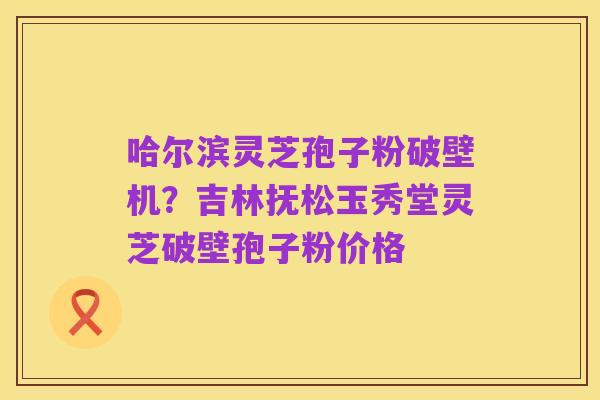 哈尔滨灵芝孢子粉破壁机?吉林抚松玉秀堂灵芝破壁孢子粉价格