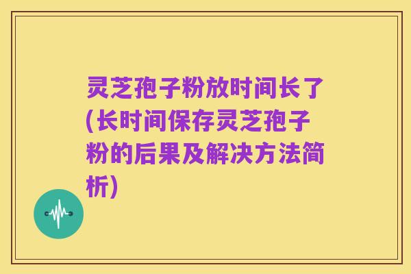 灵芝孢子粉放时间长了(长时间保存灵芝孢子粉的后果及解决方法简析)