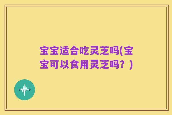 宝宝适合吃灵芝吗(宝宝可以食用灵芝吗？)