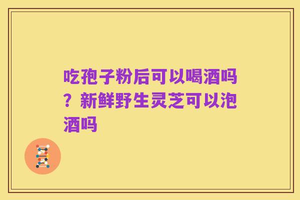 吃孢子粉后可以喝酒吗?新鲜野生灵芝可以泡酒吗