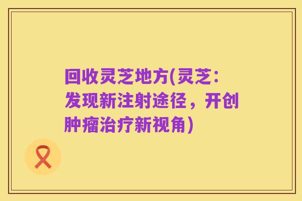 回收灵芝地方(灵芝：发现新注射途径，开创肿瘤治疗新视角)