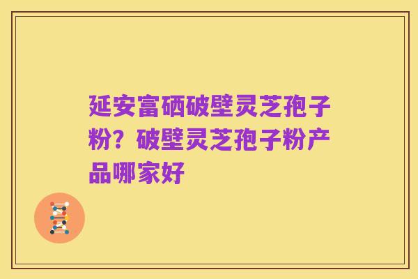 延安富硒破壁灵芝孢子粉?破壁灵芝孢子粉产品哪家好