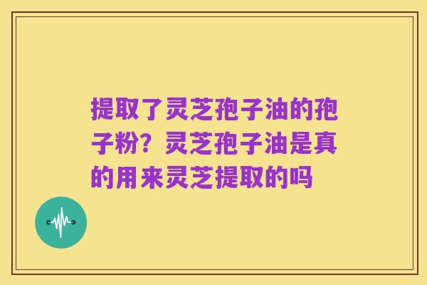 提取了灵芝孢子油的孢子粉?灵芝孢子油是真的用来灵芝提取的吗