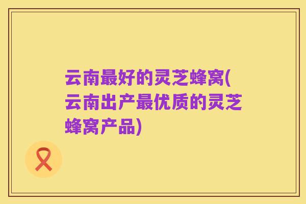 云南最好的灵芝蜂窝(云南出产最优质的灵芝蜂窝产品)