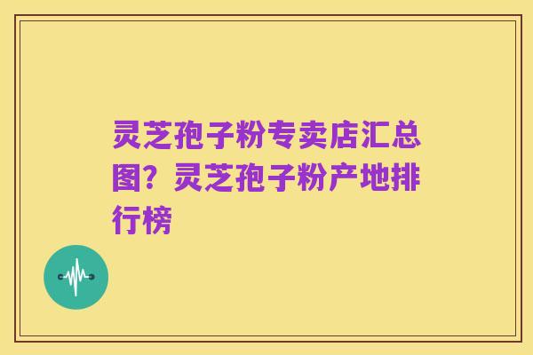 灵芝孢子粉专卖店汇总图?灵芝孢子粉产地排行榜