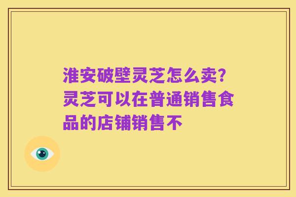 淮安破壁灵芝怎么卖?灵芝可以在普通销售食品的店铺销售不