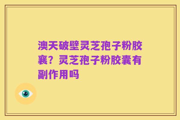 澳天破壁灵芝孢子粉胶襄?灵芝孢子粉胶囊有副作用吗