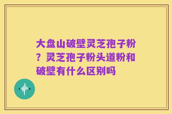 大盘山破壁灵芝孢子粉?灵芝孢子粉头道粉和破壁有什么区别吗