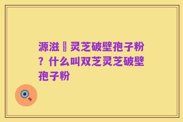 源滋湶灵芝破壁孢子粉？什么叫双芝灵芝破壁孢子粉