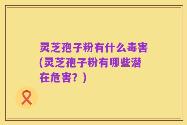 灵芝孢子粉有什么毒害(灵芝孢子粉有哪些潜在危害？)
