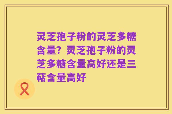灵芝孢子粉的灵芝多糖含量?灵芝孢子粉的灵芝多糖含量高好还是三萜含量高好