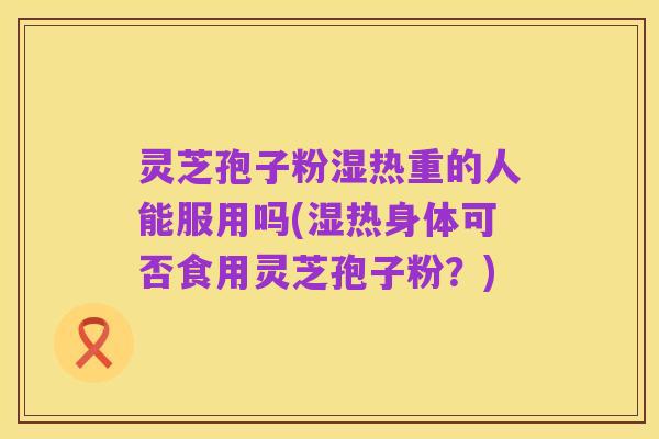 灵芝孢子粉湿热重的人能服用吗(湿热身体可否食用灵芝孢子粉？)