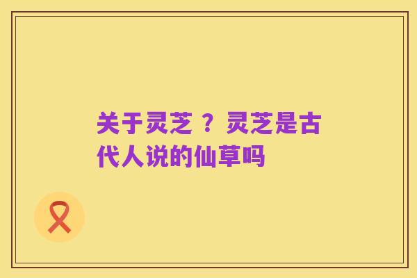 关于灵芝 ？灵芝是古代人说的仙草吗