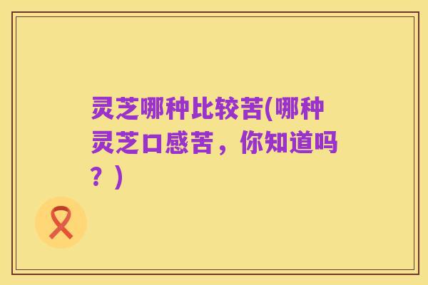 灵芝哪种比较苦(哪种灵芝口感苦，你知道吗？)