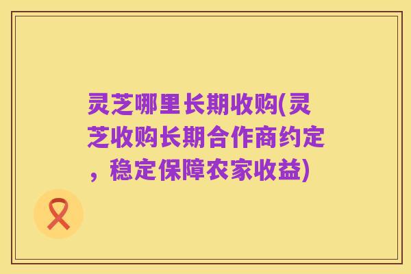 灵芝哪里长期收购(灵芝收购长期合作商约定,稳定保障农家收益)