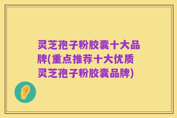 灵芝孢子粉胶囊十大品牌(重点推荐十大优质灵芝孢子粉胶囊品牌)