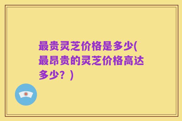 最贵灵芝价格是多少(最昂贵的灵芝价格高达多少?)