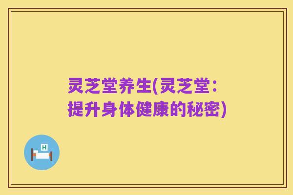 灵芝堂养生(灵芝堂:提升身体健康的秘密)