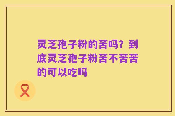 灵芝孢子粉的苦吗?到底灵芝孢子粉苦不苦苦的可以吃吗