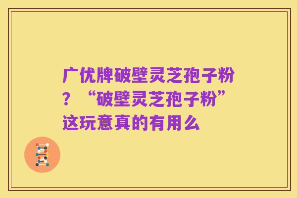 广优牌破壁灵芝孢子粉?“破壁灵芝孢子粉”这玩意真的有用么