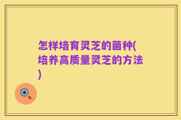 怎样培育灵芝的菌种(培养高质量灵芝的方法)