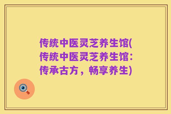 传统中医灵芝养生馆(传统中医灵芝养生馆:传承古方,畅享养生)