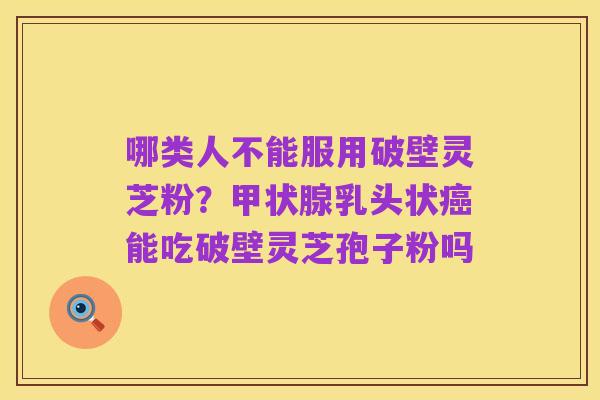 哪类人不能服用破壁灵芝粉?甲状腺乳头状癌能吃破壁灵芝孢子粉吗