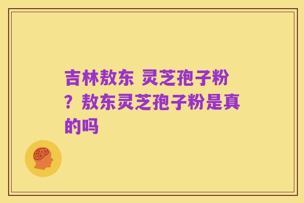 吉林敖东 灵芝孢子粉？敖东灵芝孢子粉是真的吗