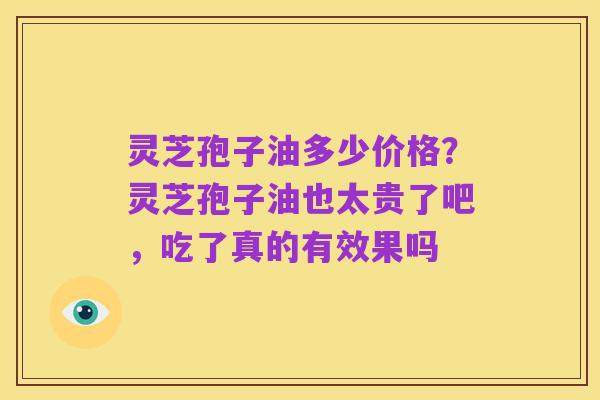 灵芝孢子油多少价格?灵芝孢子油也太贵了吧,吃了真的有效果吗