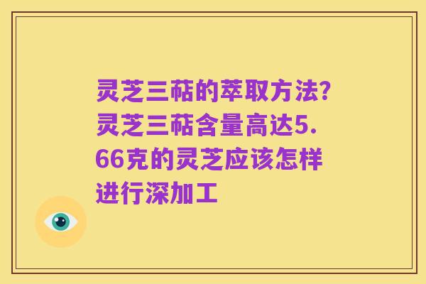 灵芝三萜的萃取方法?灵芝三萜含量高达5.66克的灵芝应该怎样进行深加工