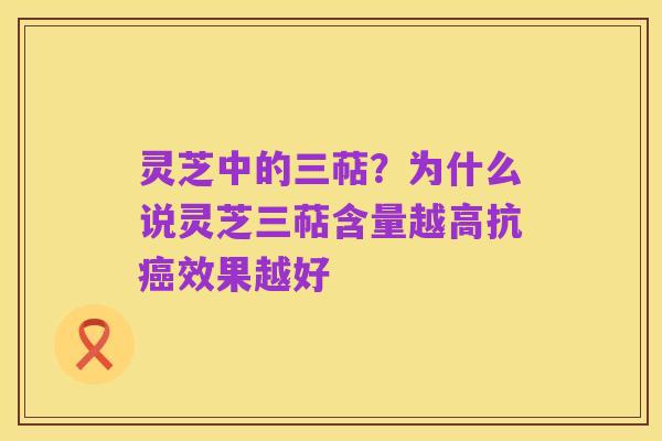 灵芝中的三萜？为什么说灵芝三萜含量越高抗癌效果越好