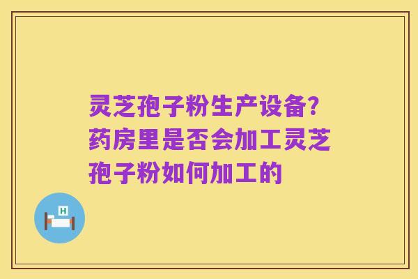 灵芝孢子粉生产设备？药房里是否会加工灵芝孢子粉如何加工的