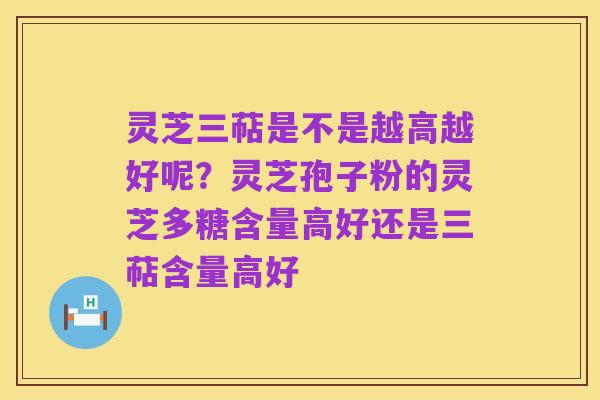 灵芝三萜是不是越高越好呢?灵芝孢子粉的灵芝多糖含量高好还是三萜含量高好