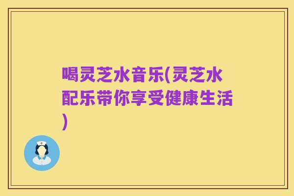 喝灵芝水音乐(灵芝水配乐带你享受健康生活)