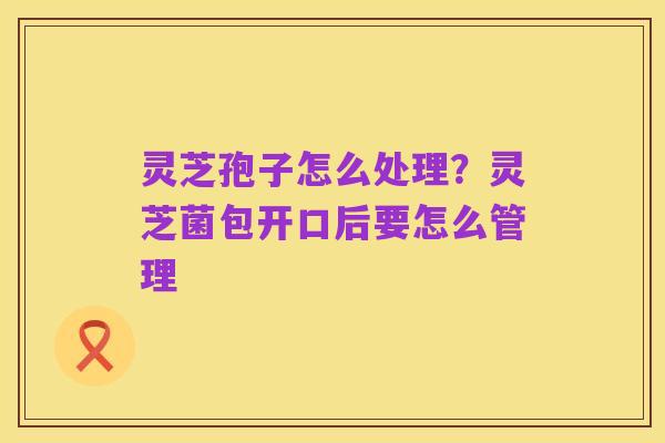 灵芝孢子怎么处理?灵芝菌包开口后要怎么管理