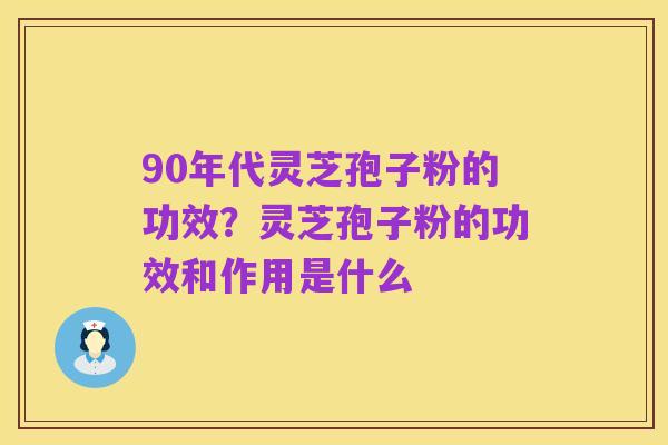 90年代灵芝孢子粉的功效?灵芝孢子粉的功效和作用是什么