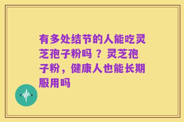 有多处结节的人能吃灵芝孢子粉吗 ?灵芝孢子粉,健康人也能长期服用吗