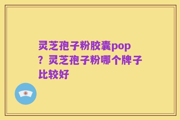 灵芝孢子粉胶囊pop？灵芝孢子粉哪个牌子比较好
